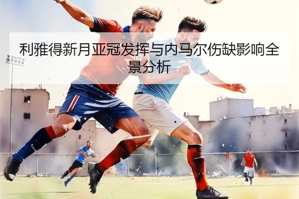 利雅得新月亚冠发挥与内马尔伤缺影响全景分析
